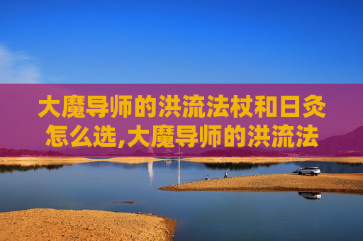 大魔导师的洪流法杖和日灸怎么选,大魔导师的洪流法杖，掌控命运的神器