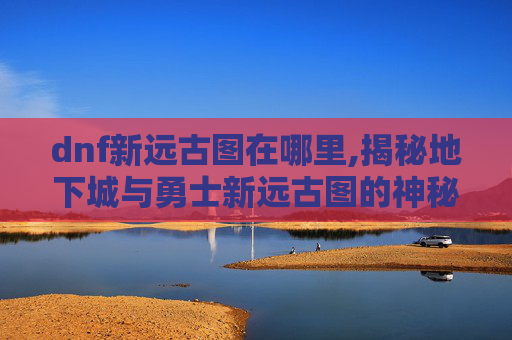 dnf新远古图在哪里,揭秘地下城与勇士新远古图的神秘面纱