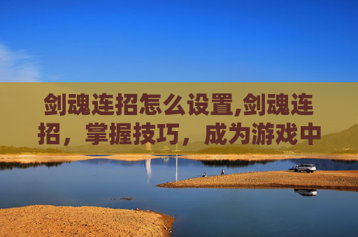 剑魂连招怎么设置,剑魂连招，掌握技巧，成为游戏中的高手