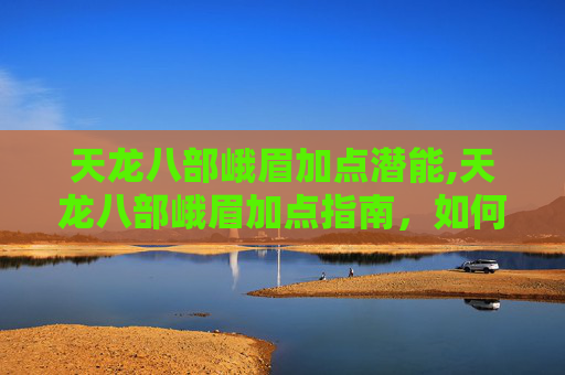 天龙八部峨眉加点潜能,天龙八部峨眉加点指南，如何打造完美峨眉角色