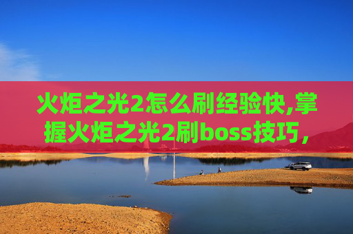 火炬之光2怎么刷经验快,掌握火炬之光2刷boss技巧，成为游戏高手