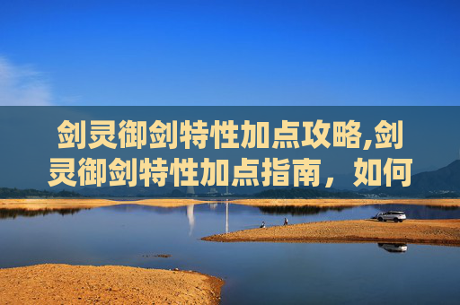 剑灵御剑特性加点攻略,剑灵御剑特性加点指南，如何最大化你的战斗力