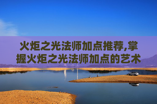 火炬之光法师加点推荐,掌握火炬之光法师加点的艺术