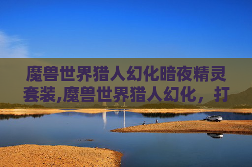 魔兽世界猎人幻化暗夜精灵套装,魔兽世界猎人幻化，打造个性化的狩猎大师