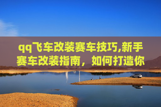 qq飞车改装赛车技巧,新手赛车改装指南，如何打造你的QQ飞车梦想战车