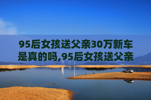 95后女孩送父亲30万新车是真的吗,95后女孩送父亲30万新车，父女情深显孝心
