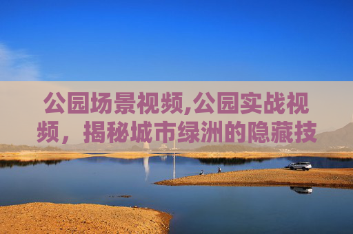 公园场景视频,公园实战视频，揭秘城市绿洲的隐藏技巧