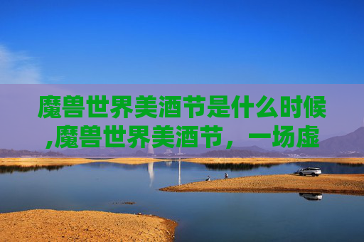 魔兽世界美酒节是什么时候,魔兽世界美酒节，一场虚拟世界的狂欢盛宴