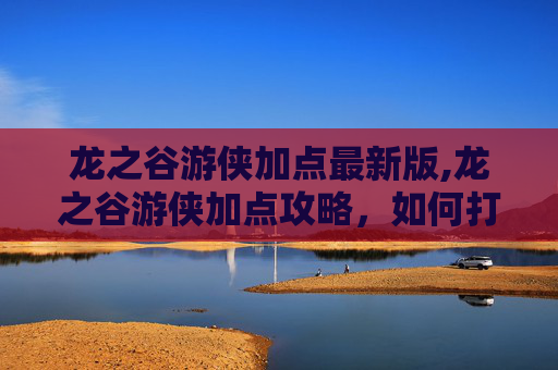 龙之谷游侠加点最新版,龙之谷游侠加点攻略，如何打造最强游侠