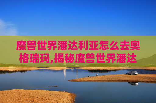魔兽世界潘达利亚怎么去奥格瑞玛,揭秘魔兽世界潘达利亚的奇幻之旅
