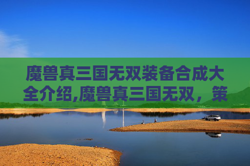 魔兽真三国无双装备合成大全介绍,魔兽真三国无双，策略与激情的完美融合