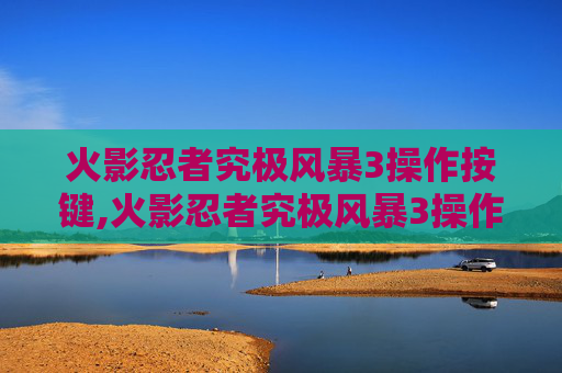 火影忍者究极风暴3操作按键,火影忍者究极风暴3操作指南，掌握战斗的艺术