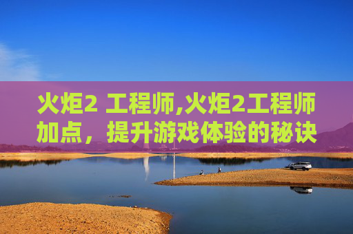 火炬2 工程师,火炬2工程师加点,提升游戏体验的秘诀 火炬2 工程师,火炬2工程师加点,提升游戏体验的秘诀