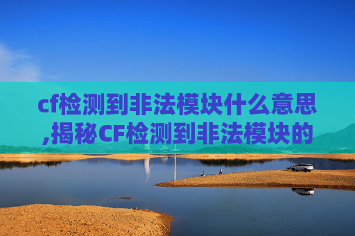 cf检测到非法模块什么意思,揭秘CF检测到非法模块的原因及应对策略