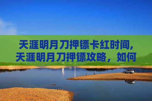 天涯明月刀押镖卡红时间,天涯明月刀押镖攻略，如何成为游戏中的押镖高手
