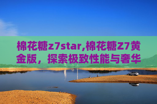 棉花糖z7star,棉花糖Z7黄金版，探索极致性能与奢华体验
