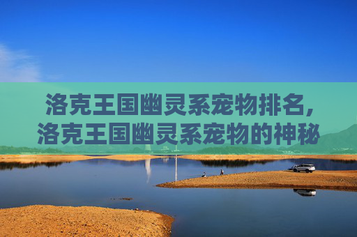 洛克王国幽灵系宠物排名,洛克王国幽灵系宠物的神秘魅力 洛克王国幽灵系宠物排名,洛克王国幽灵系宠物的神秘魅力