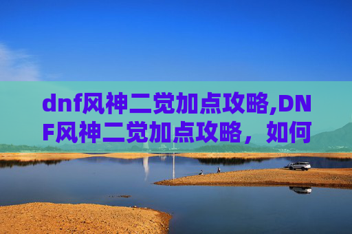 dnf风神二觉加点攻略,DNF风神二觉加点攻略，如何最大化你的输出与生存能力