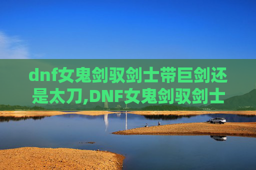 dnf女鬼剑驭剑士带巨剑还是太刀,DNF女鬼剑驭剑士加点指南，如何高效利用技能以提升战斗效率
