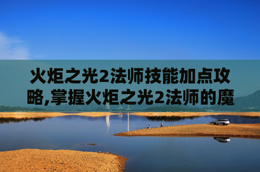 火炬之光2法师技能加点攻略,掌握火炬之光2法师的魔法力量，深入探索法师技能