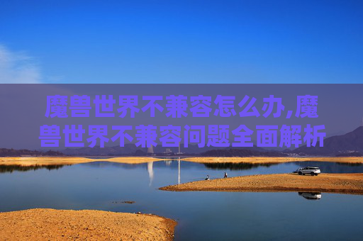魔兽世界不兼容怎么办,魔兽世界不兼容问题全面解析