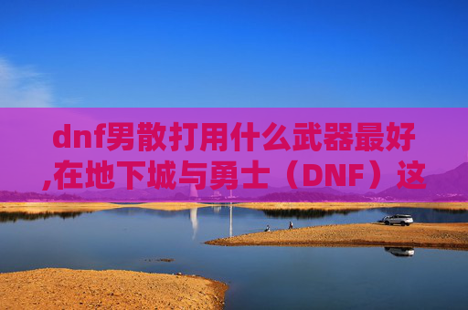 dnf男散打用什么武器最好,在地下城与勇士（DNF）这款游戏中，男散打是一个以近战攻击为主的职业。选择合适的武器对于提高战斗力和游戏体验至关重要。本文将介绍几种适合男散打使用的武器，并分析它们的特点和适用场景
