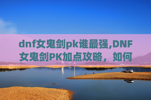 dnf女鬼剑pk谁最强,DNF女鬼剑PK加点攻略，如何打造你的不败剑魂