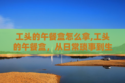 工头的午餐盒怎么拿,工头的午餐盒，从日常琐事到生活哲学