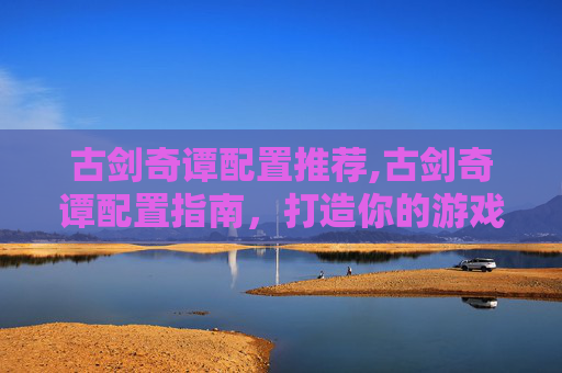 古剑奇谭配置推荐,古剑奇谭配置指南，打造你的游戏世界