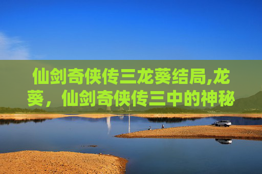 仙剑奇侠传三龙葵结局,龙葵，仙剑奇侠传三中的神秘角色，她的命运与宿命的交织
