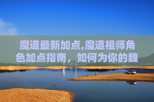 魔道最新加点,魔道祖师角色加点指南，如何为你的魏无羡或蓝忘机加点？