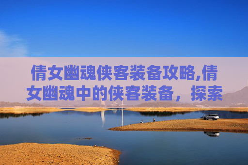 倩女幽魂侠客装备攻略,倩女幽魂中的侠客装备，探索其独特魅力与实用价值