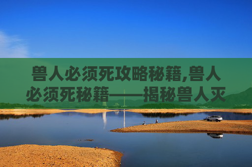 兽人必须死攻略秘籍,兽人必须死秘籍——揭秘兽人灭绝的终极策略