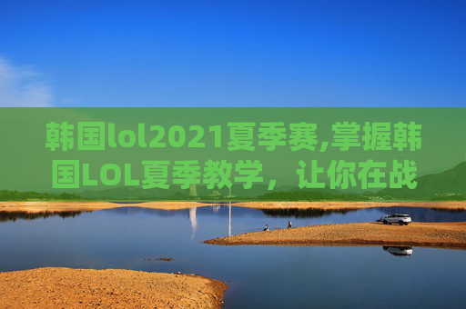 韩国lol2021夏季赛,掌握韩国LOL夏季教学，让你在战场上如鱼得水