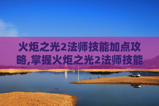 火炬之光2法师技能加点攻略,掌握火炬之光2法师技能加点的艺术