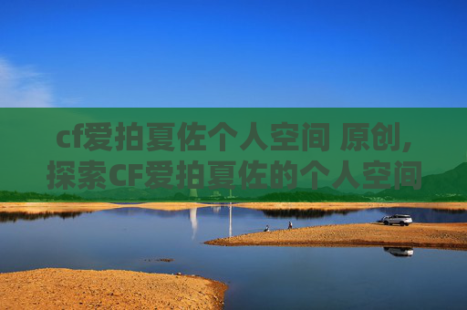 cf爱拍夏佐个人空间 原创,探索CF爱拍夏佐的个人空间,一个游戏爱好者的深度剖析
