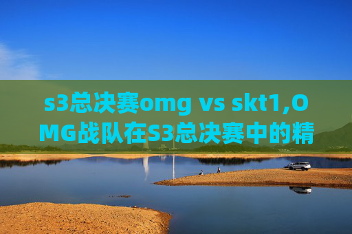 s3总决赛omg vs skt1,OMG战队在S3总决赛中的精彩表现与未来展望