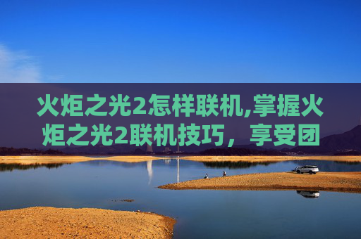 火炬之光2怎样联机,掌握火炬之光2联机技巧，享受团队协作的乐趣
