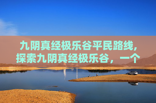 九阴真经极乐谷平民路线,探索九阴真经极乐谷，一个充满神秘与挑战的武林秘境