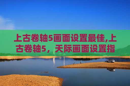 上古卷轴5画面设置最佳,上古卷轴5，天际画面设置指南