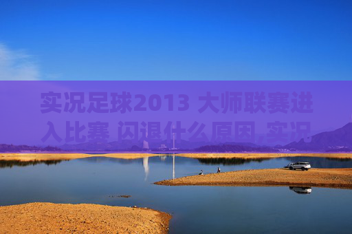 实况足球2013 大师联赛进入比赛 闪退什么原因,实况足球2013 大师联赛，一场足球盛宴的完美演绎