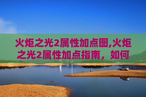 火炬之光2属性加点图,火炬之光2属性加点指南，如何最大化你的战斗力
