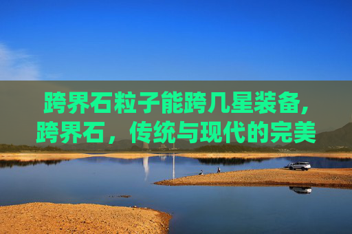 跨界石粒子能跨几星装备,跨界石，传统与现代的完美融合