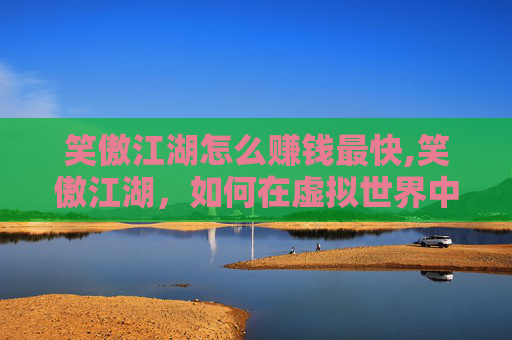 笑傲江湖怎么赚钱最快,笑傲江湖,如何在虚拟世界中实现财富自由? 笑傲江湖怎么赚钱最快,笑傲江湖,如何在虚拟世界中实现财富自由?