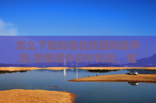 怎么下载刺激战场国际服手游,警惕境外软件风险，维护网络安全