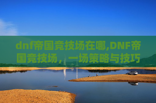 dnf帝国竞技场在哪,DNF帝国竞技场，一场策略与技巧的较量