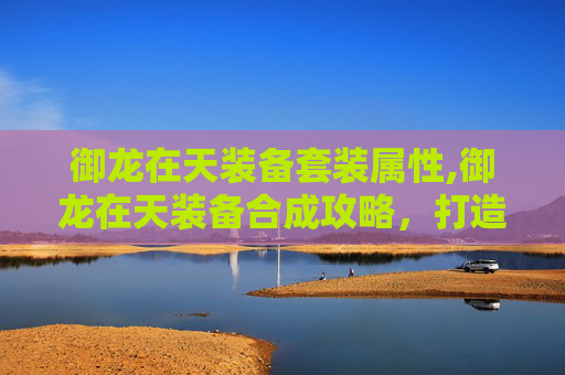 御龙在天装备套装属性,御龙在天装备合成攻略，打造最强战力