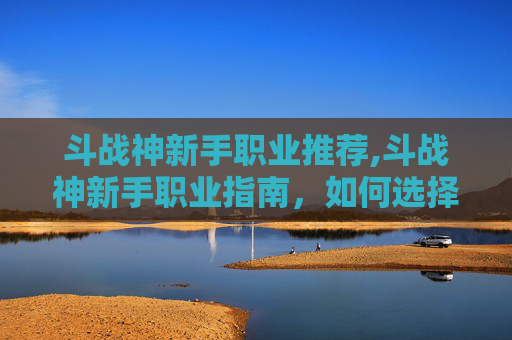 斗战神新手职业推荐,斗战神新手职业指南，如何选择最适合你的职业？