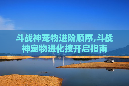 斗战神宠物进阶顺序,斗战神宠物进化技开启指南