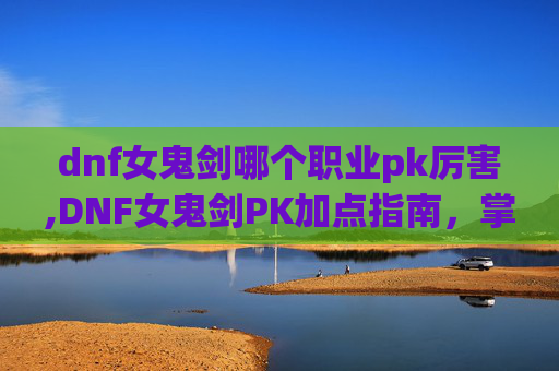 dnf女鬼剑哪个职业pk厉害,DNF女鬼剑PK加点指南，掌握技巧，提升胜率
